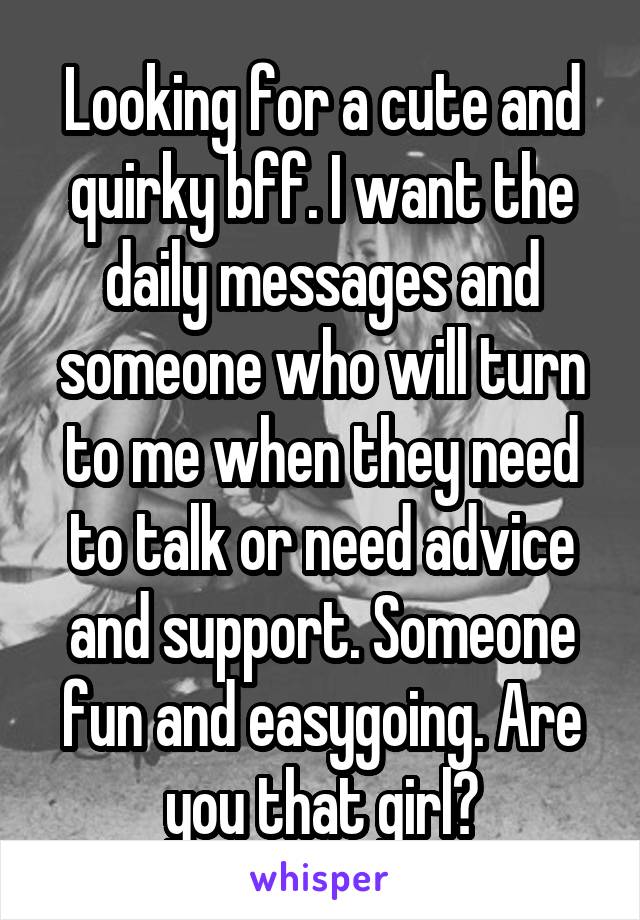 Looking for a cute and quirky bff. I want the daily messages and someone who will turn to me when they need to talk or need advice and support. Someone fun and easygoing. Are you that girl?