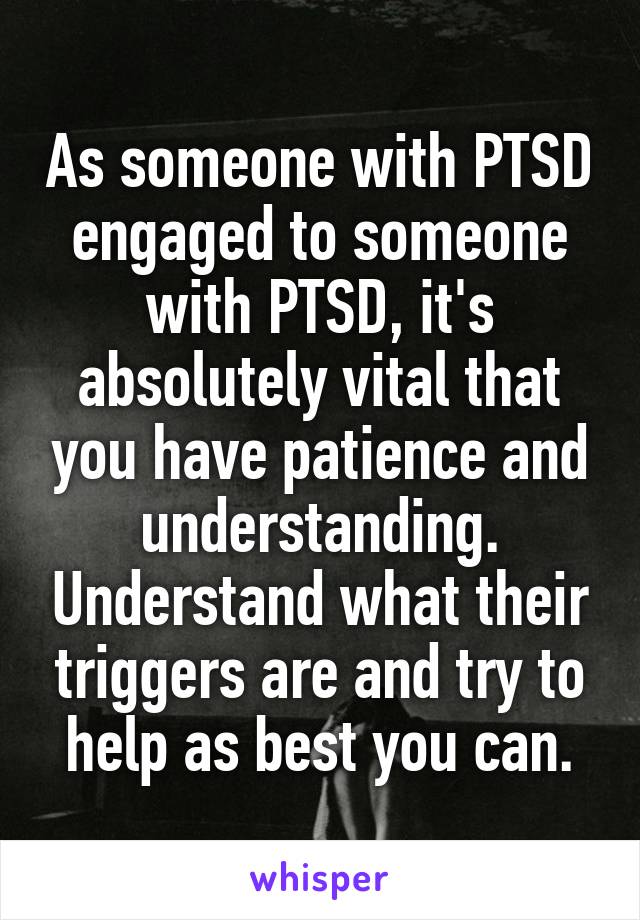 As someone with PTSD engaged to someone with PTSD, it's absolutely vital that you have patience and understanding. Understand what their triggers are and try to help as best you can.