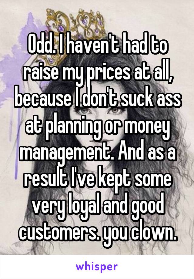 Odd. I haven't had to raise my prices at all, because I don't suck ass at planning or money management. And as a result I've kept some very loyal and good customers. you clown.