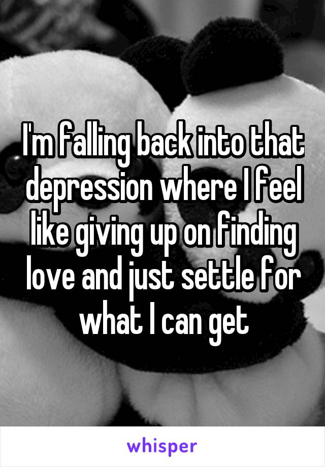 I'm falling back into that depression where I feel like giving up on finding love and just settle for what I can get