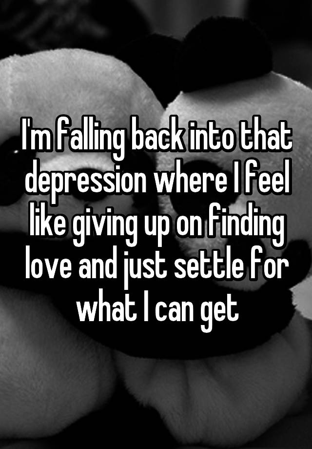 I'm falling back into that depression where I feel like giving up on finding love and just settle for what I can get