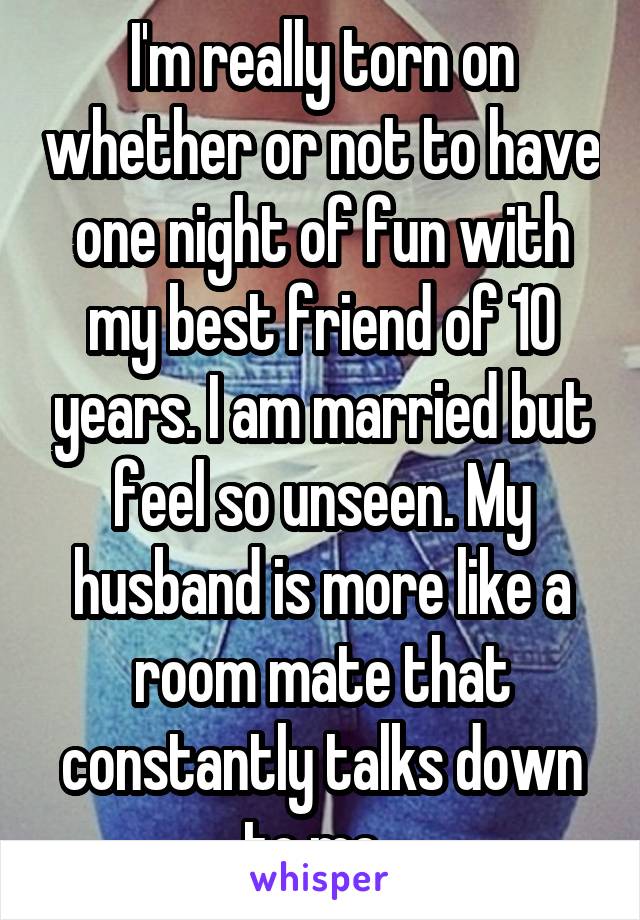 I'm really torn on whether or not to have one night of fun with my best friend of 10 years. I am married but feel so unseen. My husband is more like a room mate that constantly talks down to me. 