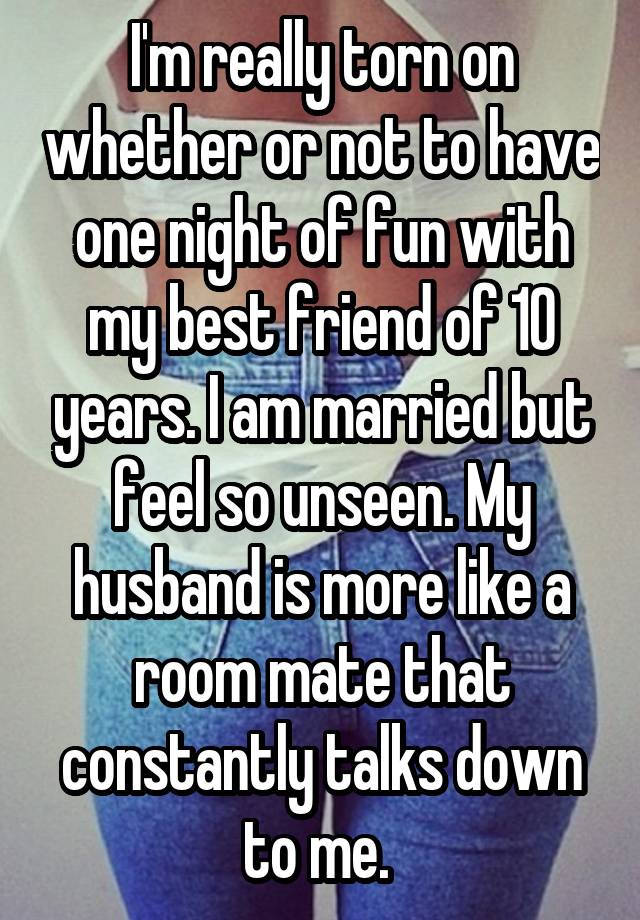 I'm really torn on whether or not to have one night of fun with my best friend of 10 years. I am married but feel so unseen. My husband is more like a room mate that constantly talks down to me. 