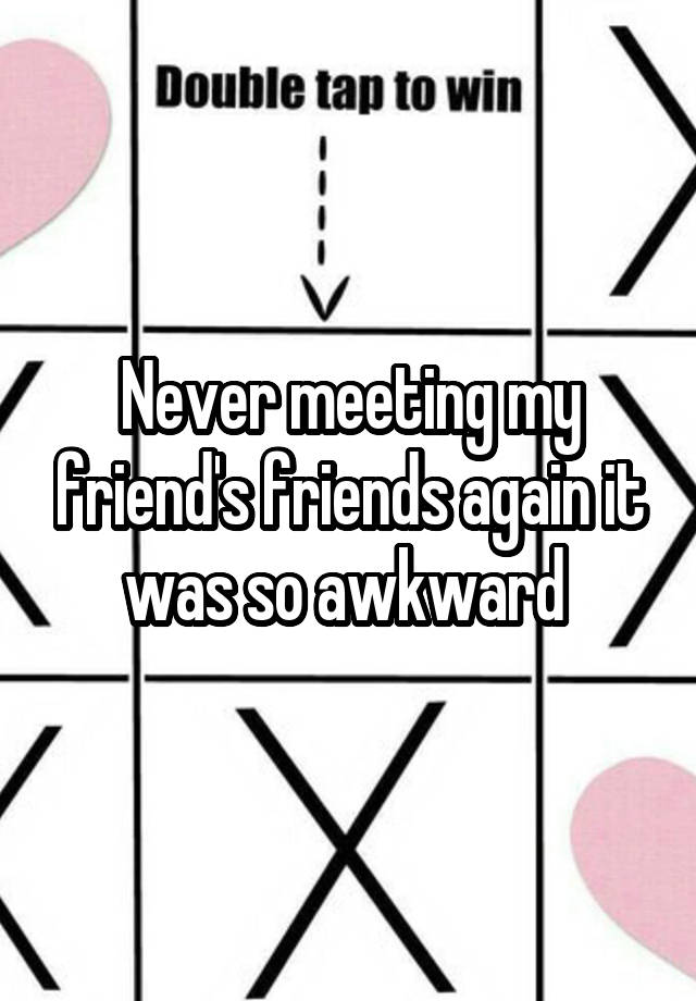 Never meeting my friend's friends again it was so awkward 