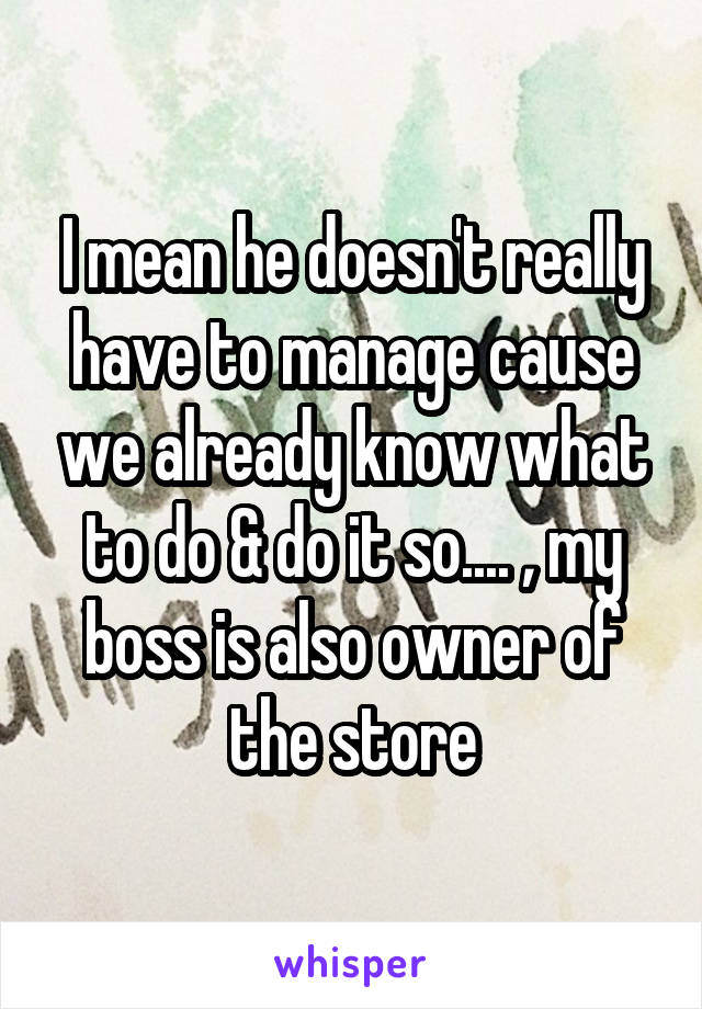 I mean he doesn't really have to manage cause we already know what to do & do it so.... , my boss is also owner of the store