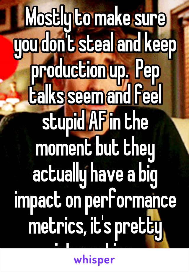 Mostly to make sure you don't steal and keep production up.  Pep talks seem and feel stupid AF in the moment but they actually have a big impact on performance metrics, it's pretty interesting.