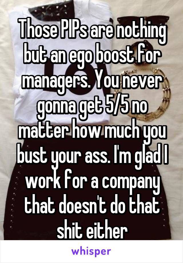 Those PIPs are nothing but an ego boost for managers. You never gonna get 5/5 no matter how much you bust your ass. I'm glad I work for a company that doesn't do that shit either