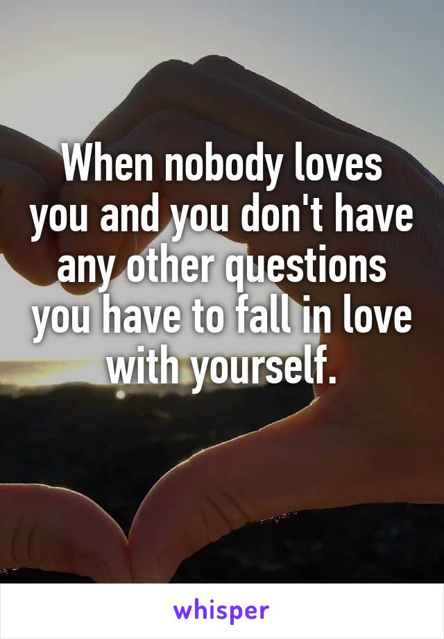 When nobody loves you and you don't have any other questions you have to fall in love with yourself.

