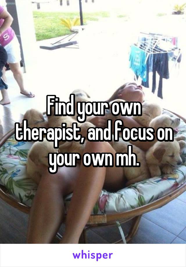 Find your own therapist, and focus on your own mh.