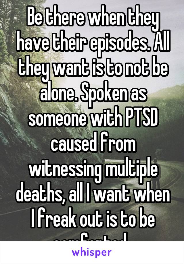 Be there when they have their episodes. All they want is to not be alone. Spoken as someone with PTSD caused from witnessing multiple deaths, all I want when I freak out is to be comforted. 