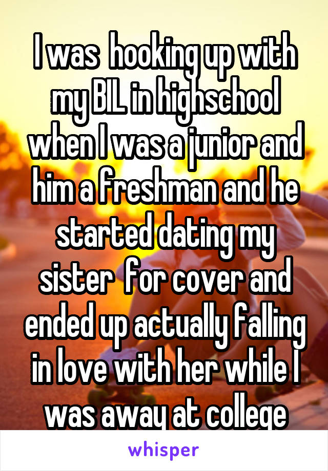 I was  hooking up with my BIL in highschool when I was a junior and him a freshman and he started dating my sister  for cover and ended up actually falling in love with her while I was away at college