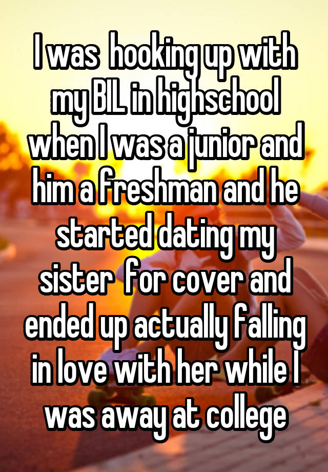 I was  hooking up with my BIL in highschool when I was a junior and him a freshman and he started dating my sister  for cover and ended up actually falling in love with her while I was away at college