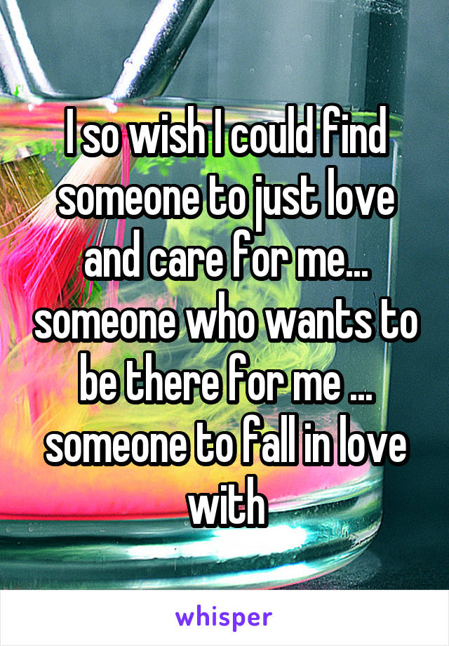 I so wish I could find someone to just love and care for me... someone who wants to be there for me ... someone to fall in love with