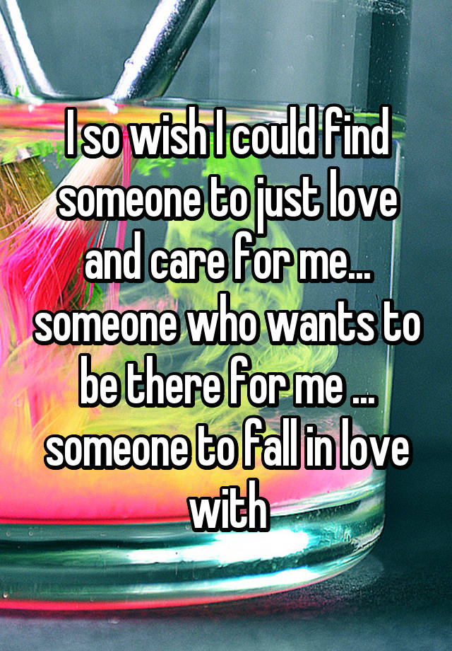 I so wish I could find someone to just love and care for me... someone who wants to be there for me ... someone to fall in love with