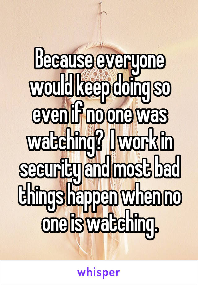 Because everyone would keep doing so even if no one was watching?  I work in security and most bad things happen when no one is watching.