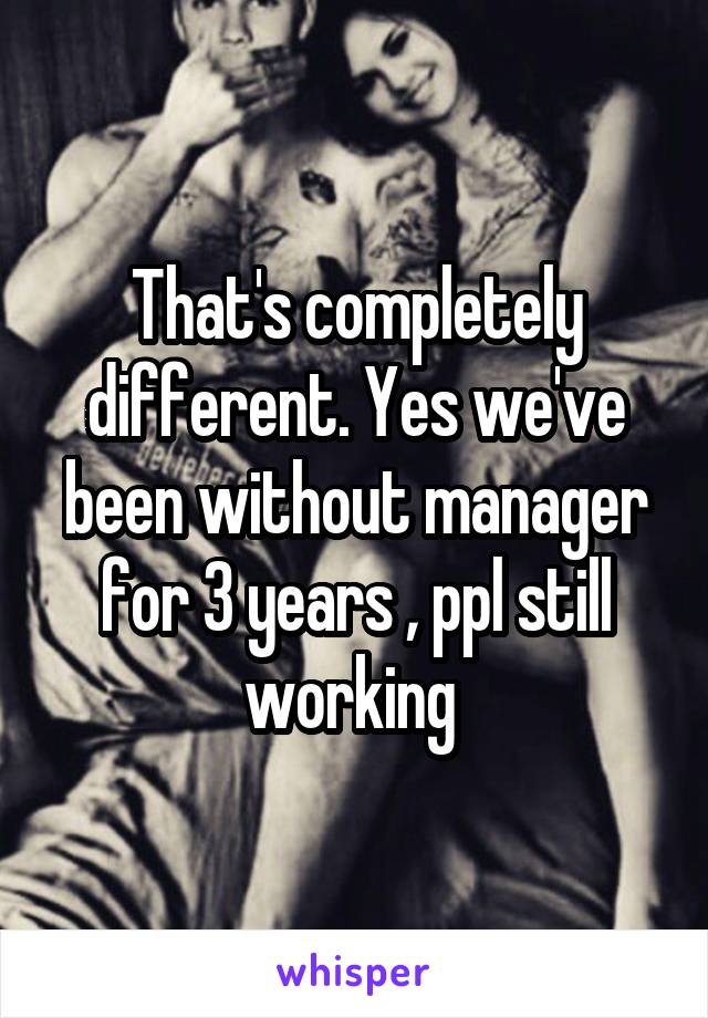 That's completely different. Yes we've been without manager for 3 years , ppl still working 