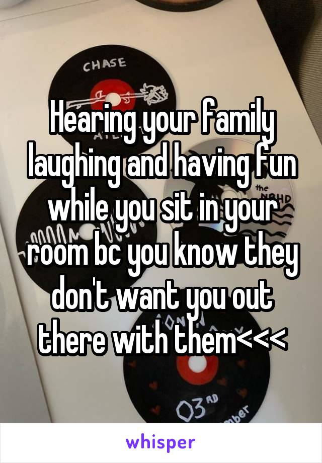 Hearing your family laughing and having fun while you sit in your room bc you know they don't want you out there with them<<<