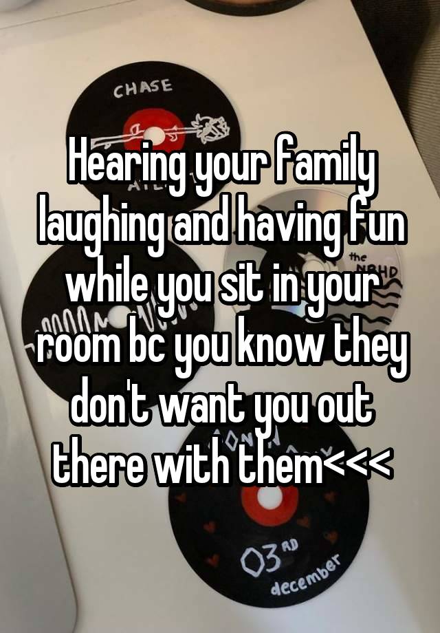 Hearing your family laughing and having fun while you sit in your room bc you know they don't want you out there with them<<<