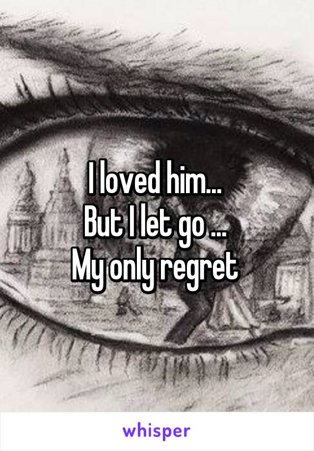 I loved him... 
But I let go ... 
My only regret 