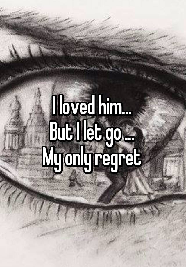 I loved him... 
But I let go ... 
My only regret 