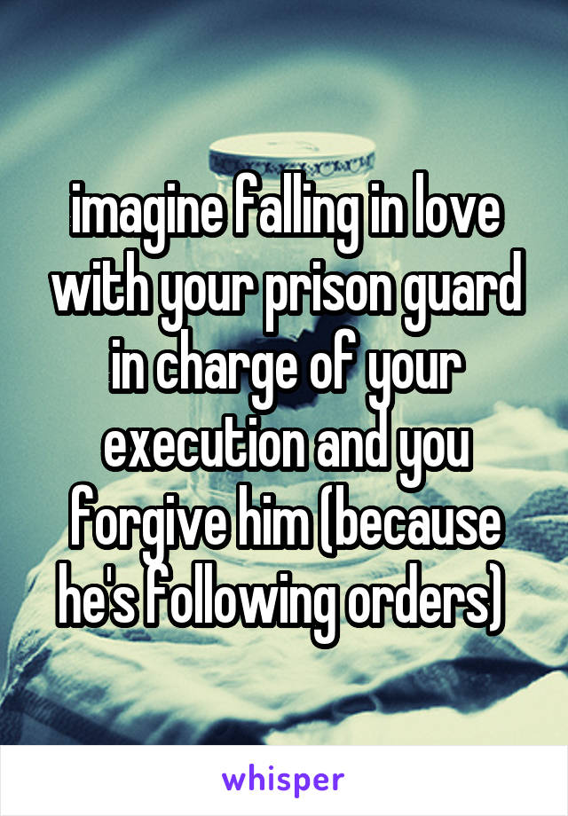 imagine falling in love with your prison guard in charge of your execution and you forgive him (because he's following orders) 