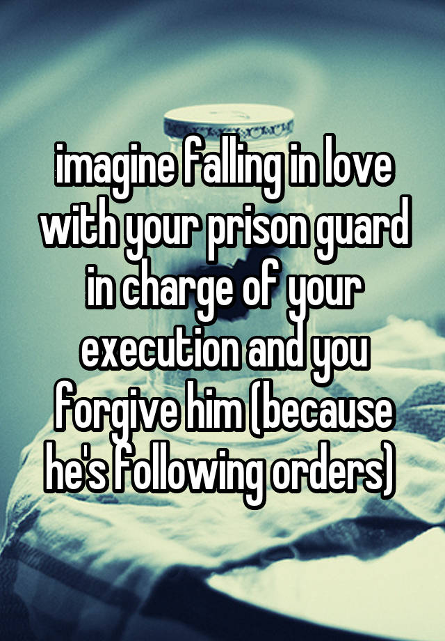 imagine falling in love with your prison guard in charge of your execution and you forgive him (because he's following orders) 