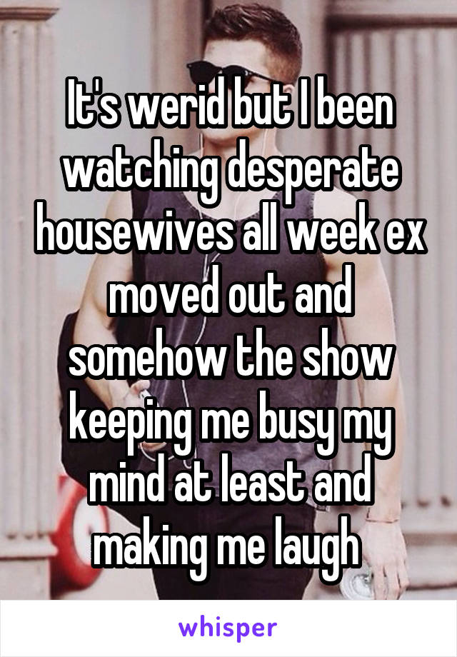 It's werid but I been watching desperate housewives all week ex moved out and somehow the show keeping me busy my mind at least and making me laugh 