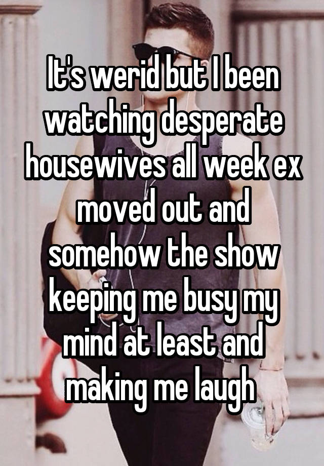 It's werid but I been watching desperate housewives all week ex moved out and somehow the show keeping me busy my mind at least and making me laugh 