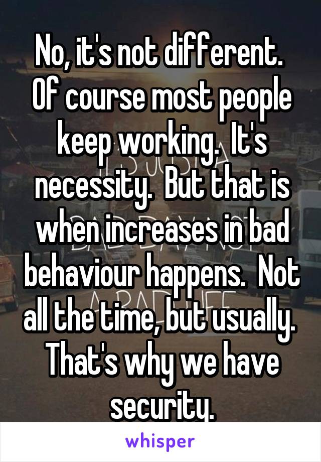 No, it's not different.  Of course most people keep working.  It's necessity.  But that is when increases in bad behaviour happens.  Not all the time, but usually.  That's why we have security.