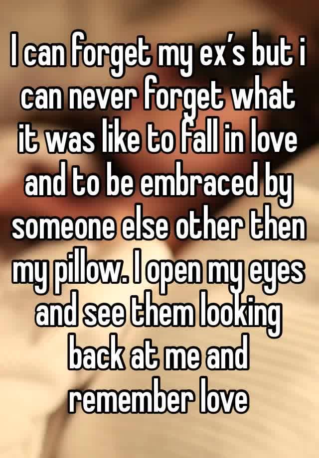 I can forget my ex’s but i can never forget what it was like to fall in love and to be embraced by someone else other then my pillow. I open my eyes and see them looking back at me and remember love