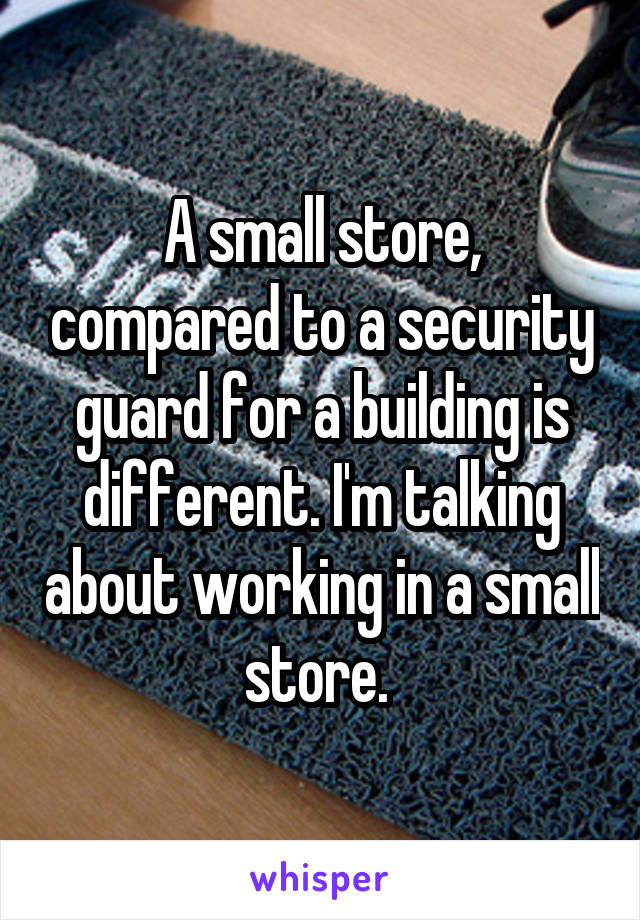 A small store, compared to a security guard for a building is different. I'm talking about working in a small store. 