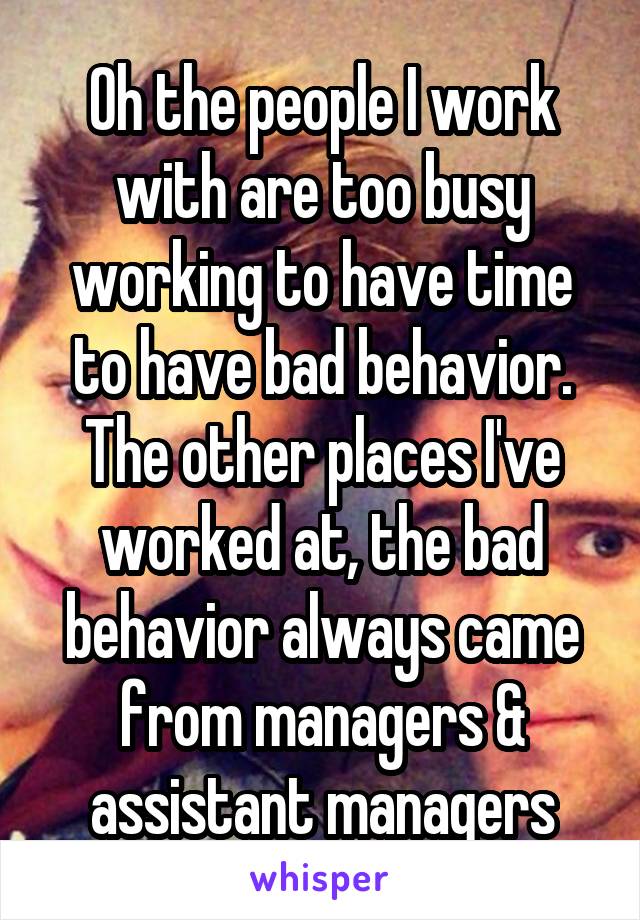 Oh the people I work with are too busy working to have time to have bad behavior. The other places I've worked at, the bad behavior always came from managers & assistant managers