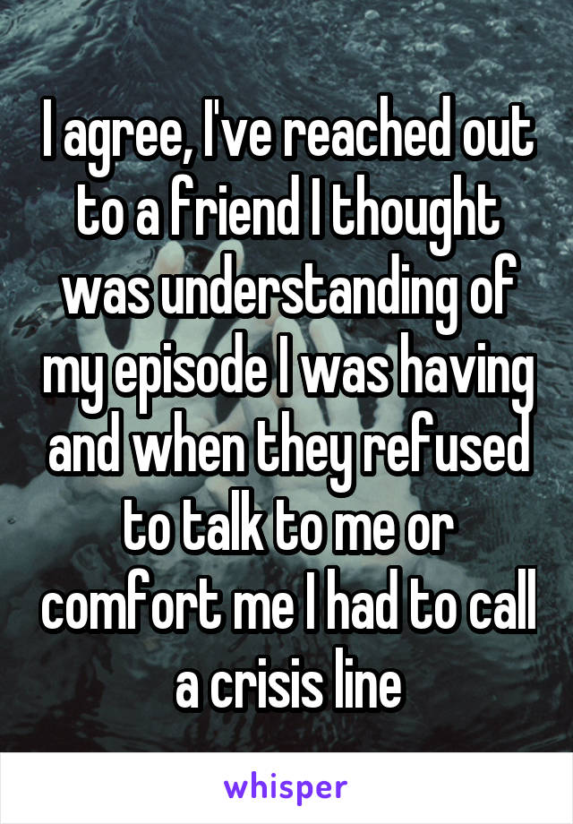 I agree, I've reached out to a friend I thought was understanding of my episode I was having and when they refused to talk to me or comfort me I had to call a crisis line