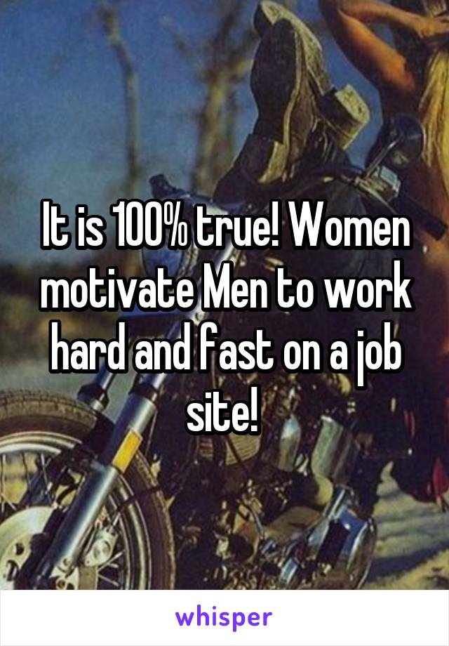 It is 100% true! Women motivate Men to work hard and fast on a job site! 