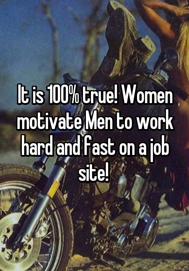 It is 100% true! Women motivate Men to work hard and fast on a job site! 