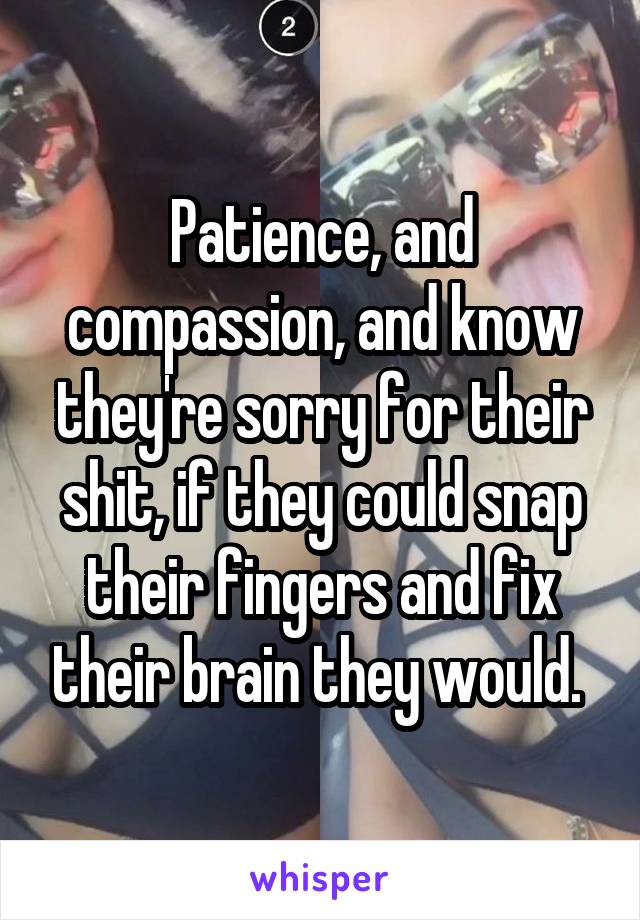 Patience, and compassion, and know they're sorry for their shit, if they could snap their fingers and fix their brain they would. 