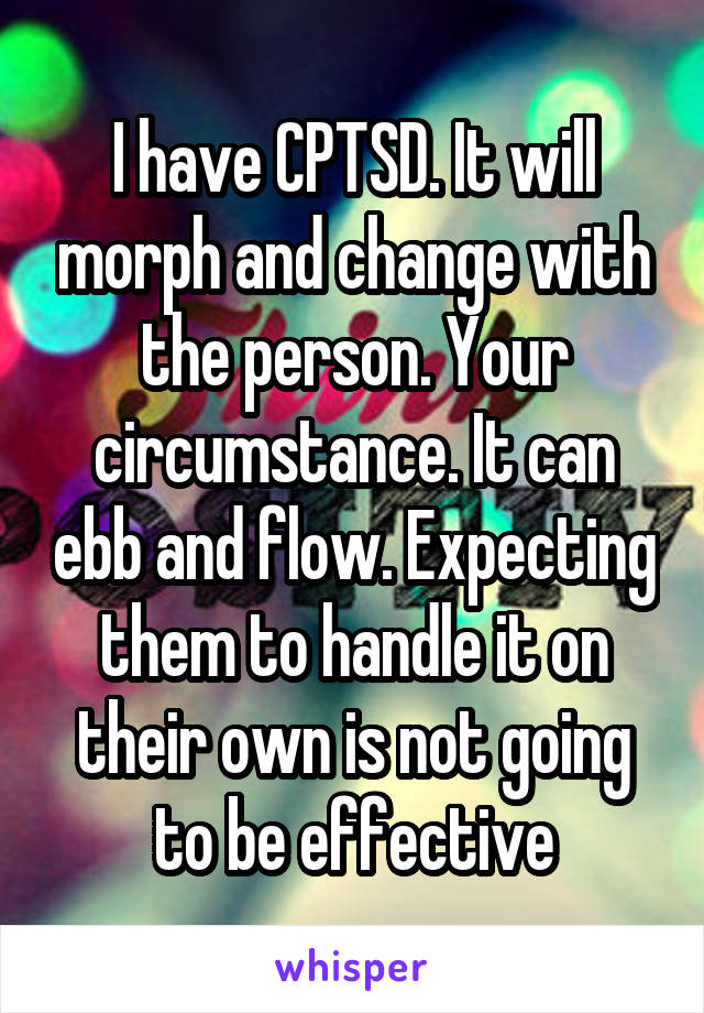 I have CPTSD. It will morph and change with the person. Your circumstance. It can ebb and flow. Expecting them to handle it on their own is not going to be effective