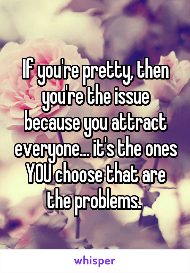 If you're pretty, then you're the issue because you attract everyone... it's the ones YOU choose that are the problems. 