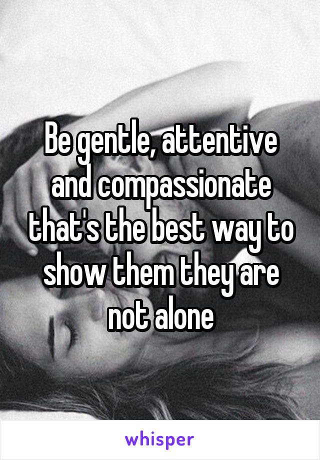 Be gentle, attentive and compassionate that's the best way to show them they are not alone