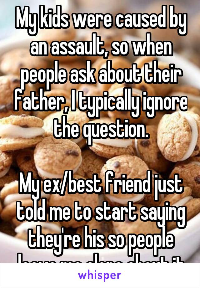 My kids were caused by an assault, so when people ask about their father, I typically ignore the question.

My ex/best friend just told me to start saying they're his so people leave me alone about it