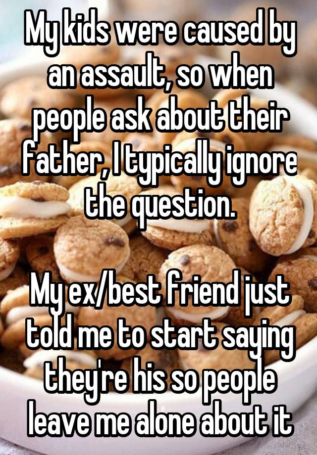 My kids were caused by an assault, so when people ask about their father, I typically ignore the question.

My ex/best friend just told me to start saying they're his so people leave me alone about it