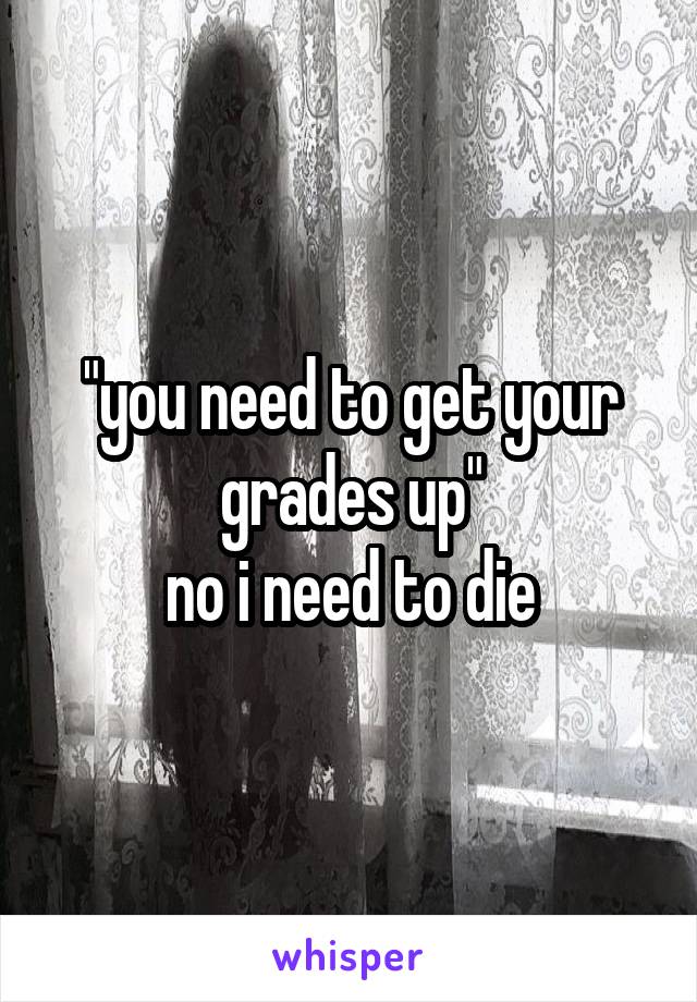 "you need to get your grades up"
no i need to die