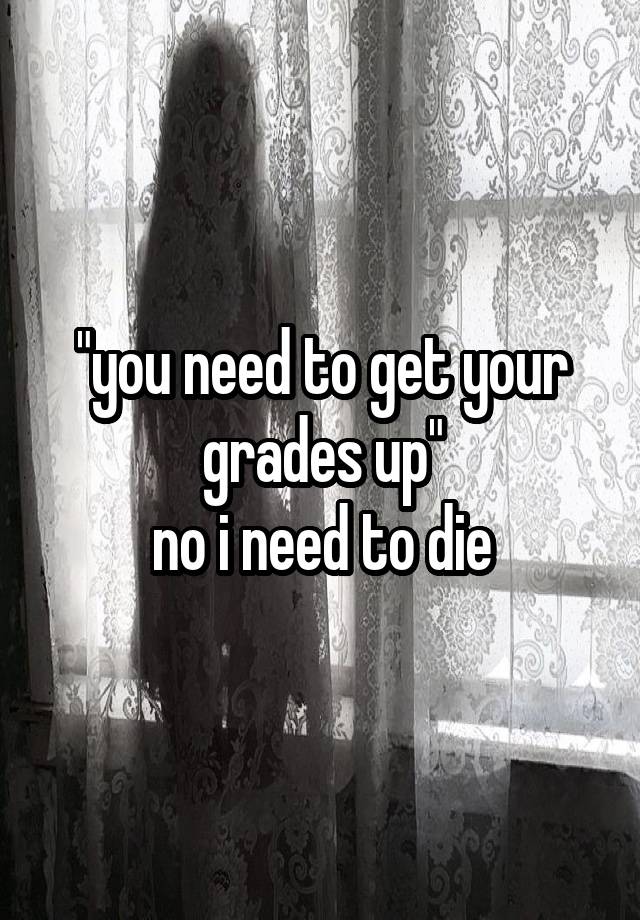 "you need to get your grades up"
no i need to die