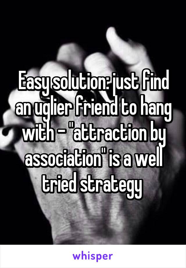 Easy solution: just find an uglier friend to hang with - "attraction by association" is a well tried strategy 