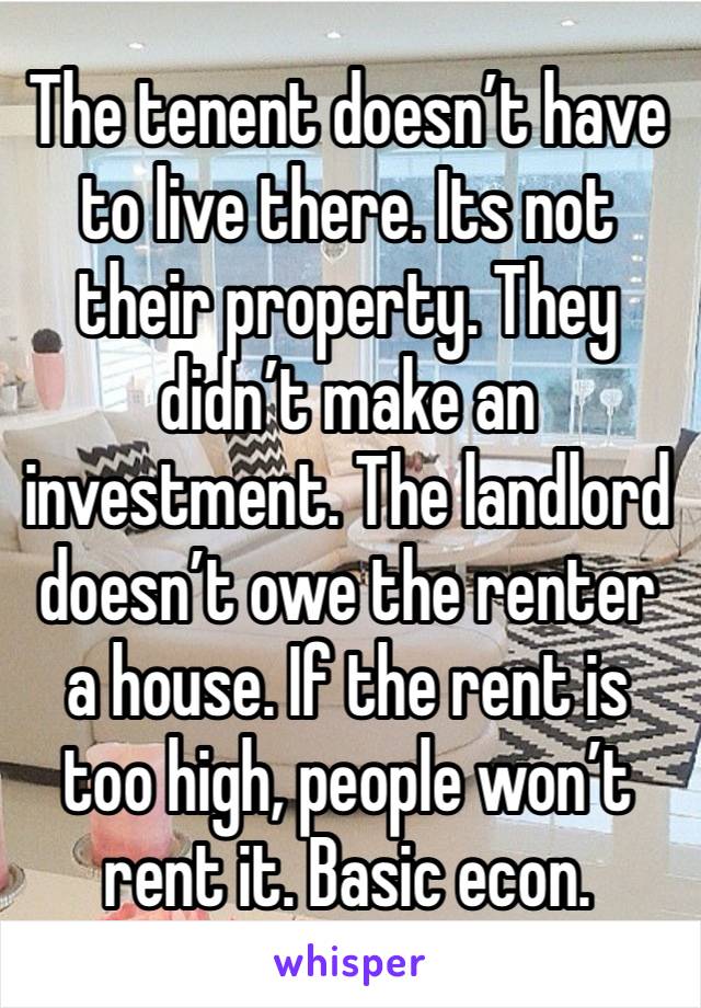 The tenent doesn’t have to live there. Its not their property. They didn’t make an investment. The landlord doesn’t owe the renter a house. If the rent is too high, people won’t rent it. Basic econ.