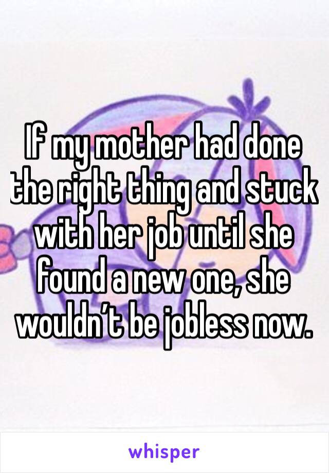 If my mother had done the right thing and stuck with her job until she found a new one, she wouldn’t be jobless now. 