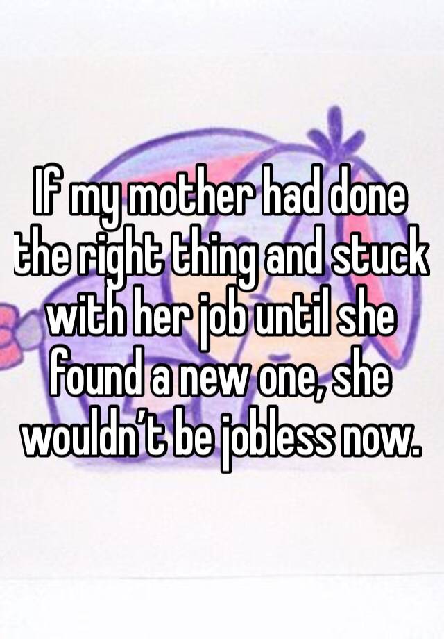 If my mother had done the right thing and stuck with her job until she found a new one, she wouldn’t be jobless now. 