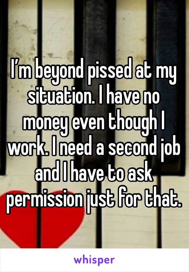 I’m beyond pissed at my situation. I have no money even though I work. I need a second job and I have to ask permission just for that. 