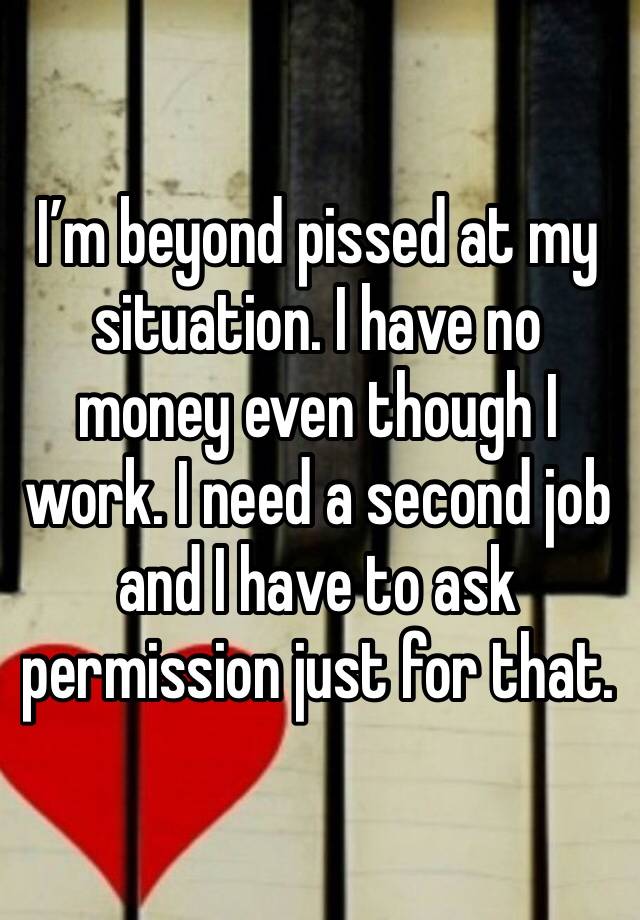 I’m beyond pissed at my situation. I have no money even though I work. I need a second job and I have to ask permission just for that. 