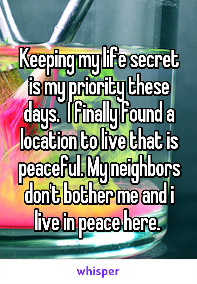 Keeping my life secret is my priority these days.  I finally found a location to live that is peaceful. My neighbors don't bother me and i live in peace here. 